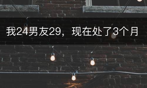 我24男友29，现在处了3个月