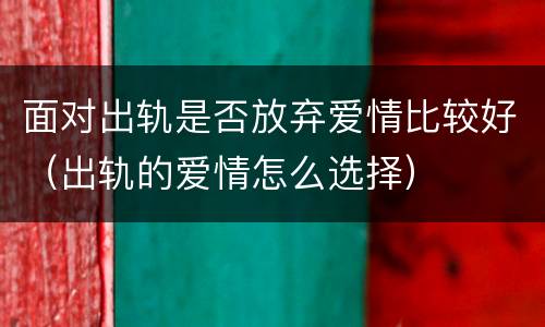 面对出轨是否放弃爱情比较好（出轨的爱情怎么选择）