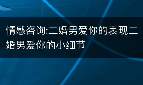 情感咨询:二婚男爱你的表现二婚男爱你的小细节