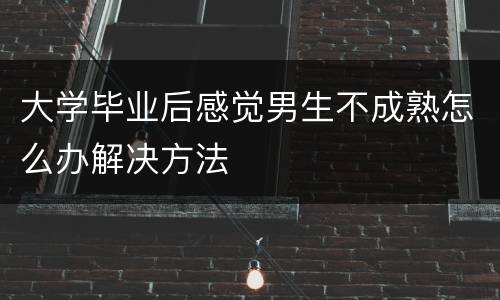 大学毕业后感觉男生不成熟怎么办解决方法