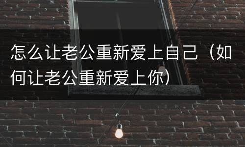 怎么让老公重新爱上自己（如何让老公重新爱上你）