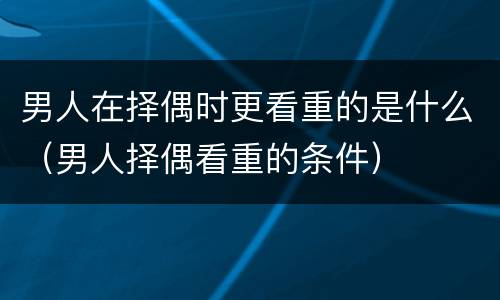 男人在择偶时更看重的是什么（男人择偶看重的条件）