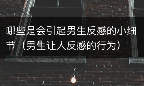 哪些是会引起男生反感的小细节（男生让人反感的行为）