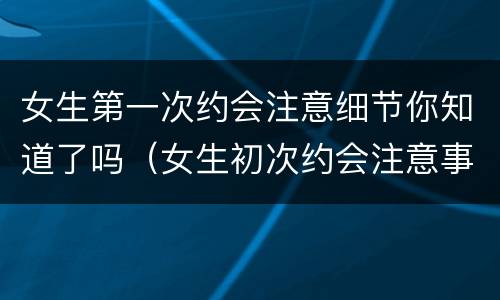 女生第一次约会注意细节你知道了吗（女生初次约会注意事项）