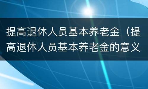 提高退休人员基本养老金（提高退休人员基本养老金的意义）