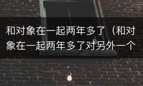 和对象在一起两年多了（和对象在一起两年多了对另外一个男生有好感）