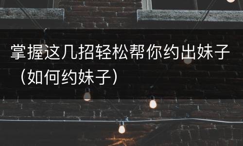 掌握这几招轻松帮你约出妹子（如何约妹子）