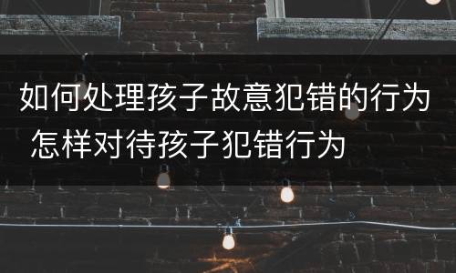 如何处理孩子故意犯错的行为 怎样对待孩子犯错行为
