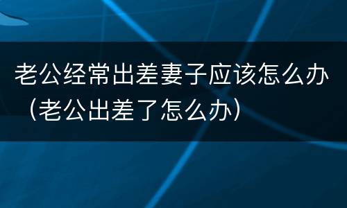老公经常出差妻子应该怎么办（老公出差了怎么办）