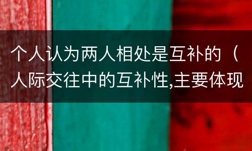 个人认为两人相处是互补的（人际交往中的互补性,主要体现在人的( 的互补）