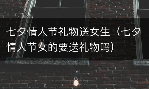 七夕情人节礼物送女生（七夕情人节女的要送礼物吗）