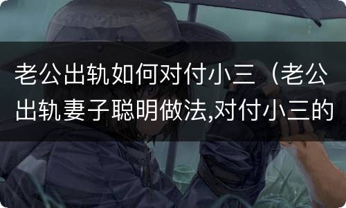 老公出轨如何对付小三（老公出轨妻子聪明做法,对付小三的狠招）