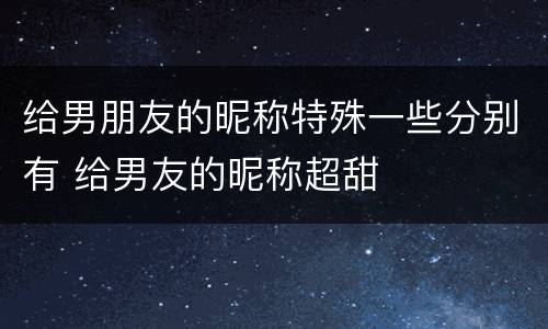 给男朋友的昵称特殊一些分别有 给男友的昵称超甜