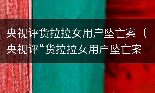 央视评货拉拉女用户坠亡案（央视评“货拉拉女用户坠亡案”:模糊的是非有必要廓清）