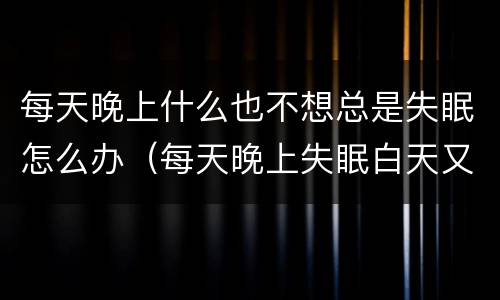 每天晚上什么也不想总是失眠怎么办（每天晚上失眠白天又不困怎么回事）