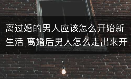 离过婚的男人应该怎么开始新生活 离婚后男人怎么走出来开始新的人生