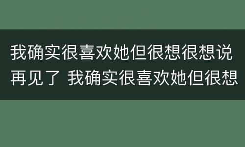 我确实很喜欢她但很想很想说再见了 我确实很喜欢她但很想很想说再见了怎么回复