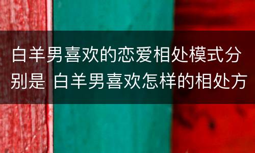 白羊男喜欢的恋爱相处模式分别是 白羊男喜欢怎样的相处方式