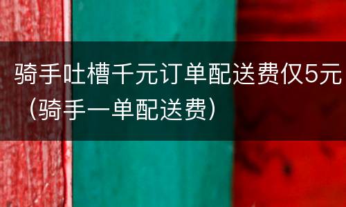 骑手吐槽千元订单配送费仅5元（骑手一单配送费）