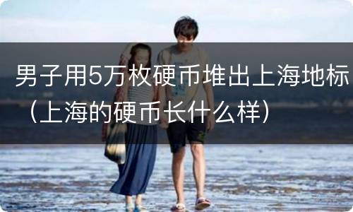 男子用5万枚硬币堆出上海地标（上海的硬币长什么样）