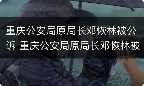 重庆公安局原局长邓恢林被公诉 重庆公安局原局长邓恢林被公诉了吗