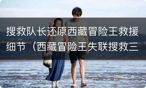 搜救队长还原西藏冒险王救援细节（西藏冒险王失联搜救三轮未果）