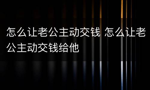 怎么让老公主动交钱 怎么让老公主动交钱给他