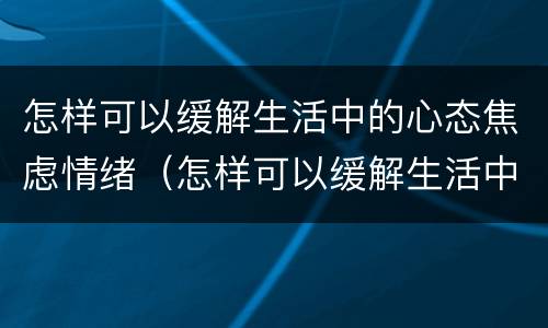 怎样可以缓解生活中的心态焦虑情绪（怎样可以缓解生活中的心态焦虑情绪呢）