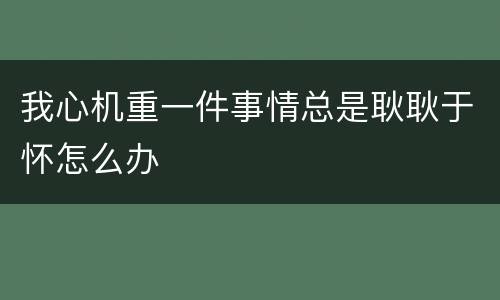 我心机重一件事情总是耿耿于怀怎么办