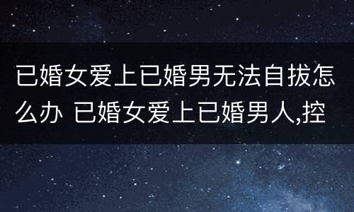 已婚女爱上已婚男无法自拔怎么办 已婚女爱上已婚男人,控制不了怎么办