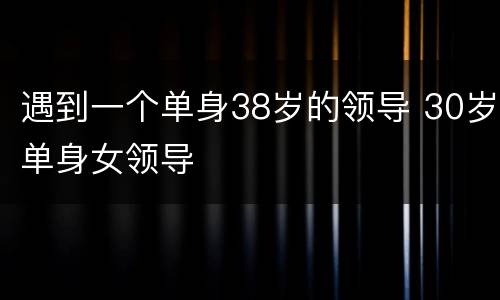 遇到一个单身38岁的领导 30岁单身女领导