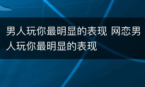 男人玩你最明显的表现 网恋男人玩你最明显的表现
