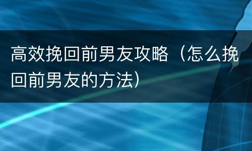 高效挽回前男友攻略（怎么挽回前男友的方法）