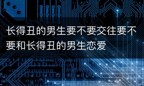 长得丑的男生要不要交往要不要和长得丑的男生恋爱