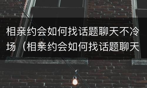 相亲约会如何找话题聊天不冷场（相亲约会如何找话题聊天不冷场的人）