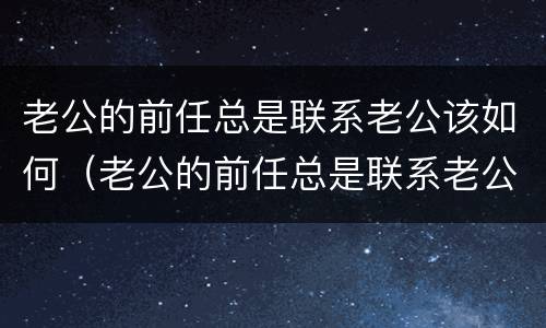 老公的前任总是联系老公该如何（老公的前任总是联系老公该如何拒绝）