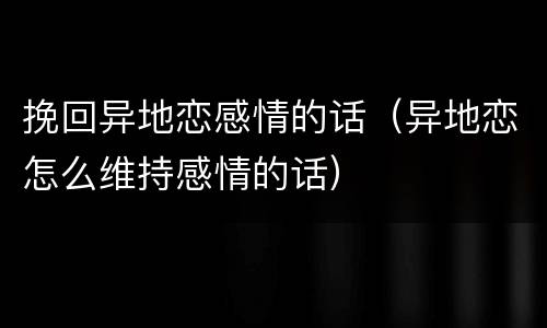 挽回异地恋感情的话（异地恋怎么维持感情的话）