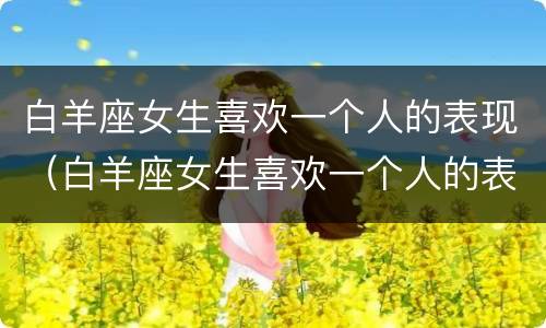 白羊座女生喜欢一个人的表现（白羊座女生喜欢一个人的表现 知乎）