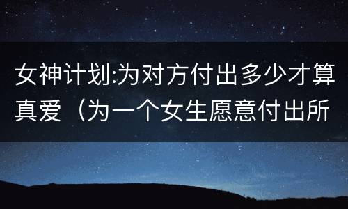女神计划:为对方付出多少才算真爱（为一个女生愿意付出所有）