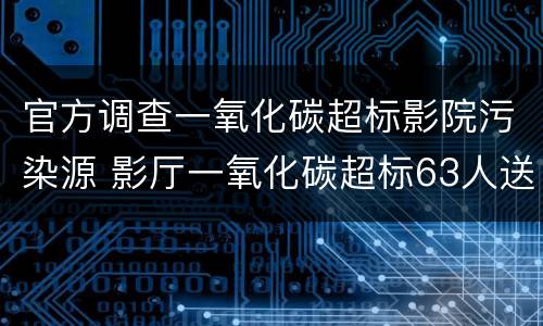 官方调查一氧化碳超标影院污染源 影厅一氧化碳超标63人送医原因查明