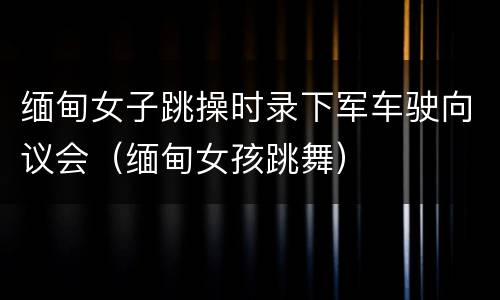 缅甸女子跳操时录下军车驶向议会（缅甸女孩跳舞）