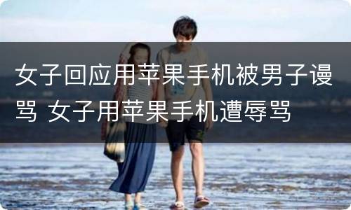女子回应用苹果手机被男子谩骂 女子用苹果手机遭辱骂
