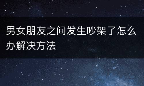 男女朋友之间发生吵架了怎么办解决方法