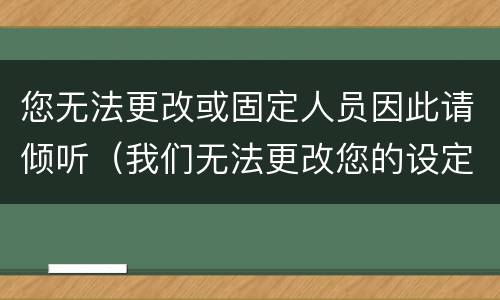 您无法更改或固定人员因此请倾听（我们无法更改您的设定）