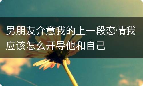 男朋友介意我的上一段恋情我应该怎么开导他和自己