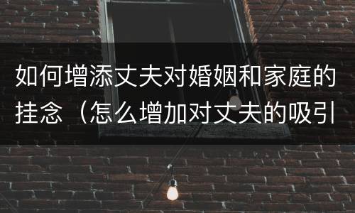 如何增添丈夫对婚姻和家庭的挂念（怎么增加对丈夫的吸引力）