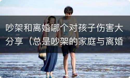 吵架和离婚哪个对孩子伤害大分享（总是吵架的家庭与离婚的家庭哪个好些）