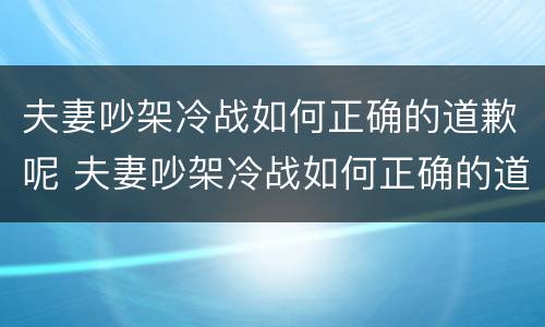 夫妻吵架冷战如何正确的道歉呢 夫妻吵架冷战如何正确的道歉呢知乎