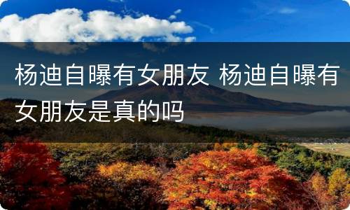 杨迪自曝有女朋友 杨迪自曝有女朋友是真的吗