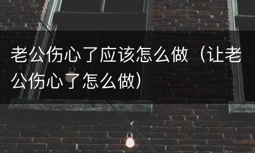 老公伤心了应该怎么做（让老公伤心了怎么做）
